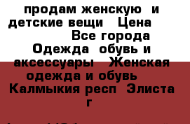 продам женскую  и детские вещи › Цена ­ 100-5000 - Все города Одежда, обувь и аксессуары » Женская одежда и обувь   . Калмыкия респ.,Элиста г.